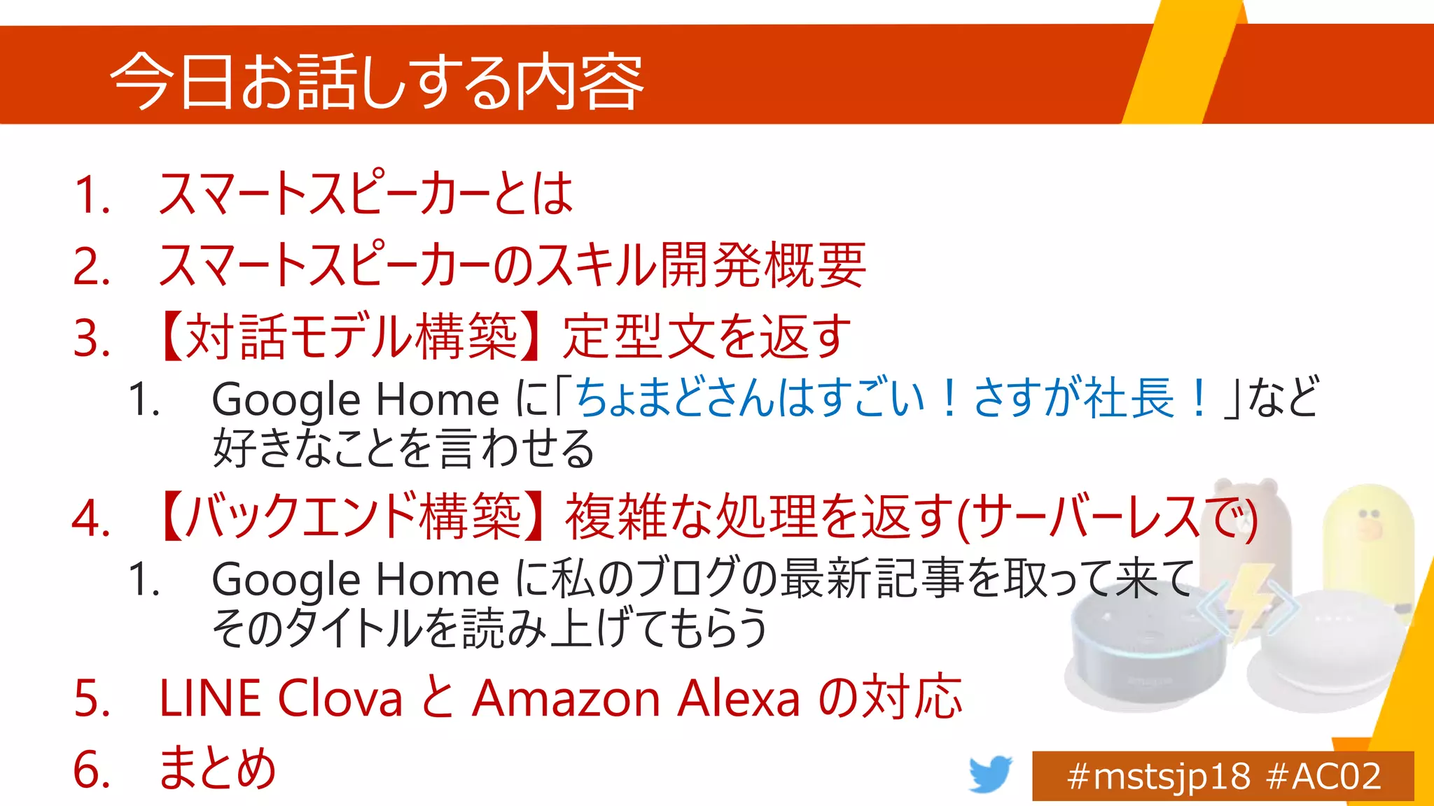 今日お話しする内容
1. スマートスピーカーとは
2. スマートスピーカーのスキル開発概要
3. 【対話モデル構築】 定型文を返す
1. Google Home に「ちょまどさんはすごい！さすが社長！」など
好きなことを言わせる
4. 【バックエンド構築】 複雑な処理を返す(サーバーレスで)
1. Google Home に私のブログの最新記事を取って来て
そのタイトルを読み上げてもらう
5. LINE Clova と Amazon Alexa の対応
6. まとめ
 