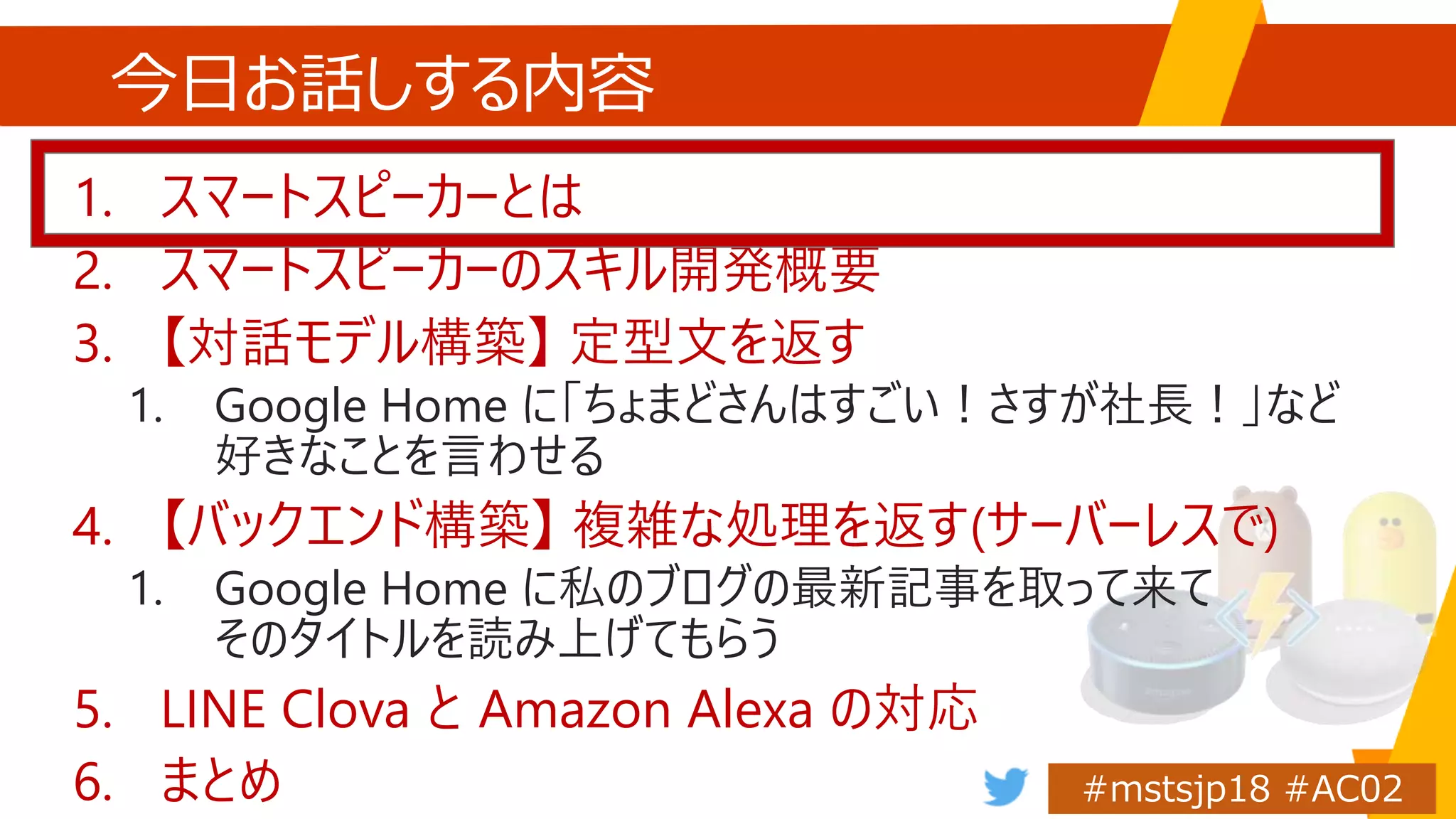 今日お話しする内容
1. スマートスピーカーとは
2. スマートスピーカーのスキル開発概要
3. 【対話モデル構築】 定型文を返す
1. Google Home に「ちょまどさんはすごい！さすが社長！」など
好きなことを言わせる
4. 【バックエンド構築】 複雑な処理を返す(サーバーレスで)
1. Google Home に私のブログの最新記事を取って来て
そのタイトルを読み上げてもらう
5. LINE Clova と Amazon Alexa の対応
6. まとめ
 