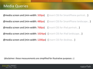 Media Queries

@media screen and (min-width: 320px)           { insert CSS for SmartPhone portrait… }

@media screen and (min-width: 480px)           { insert CSS for SmartPhone landscape… }

@media screen and (min-width: 768px)           { insert CSS for iPad portrait… }

@media screen and (min-width: 1024px) { insert CSS for iPad landscape… }

@media screen and (min-width: 1200px) { insert CSS for desktop… }




(disclaimer: these measurements are simplified for illustrative purposes :-)
 