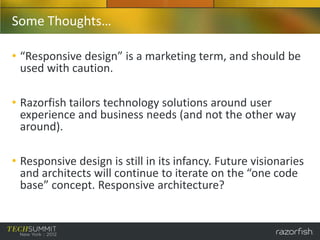 Some Thoughts…

• “Responsive design” is a marketing term, and should be
  used with caution.

• Razorfish tailors technology solutions around user
  experience and business needs (and not the other way
  around).

• Responsive design is still in its infancy. Future visionaries
  and architects will continue to iterate on the “one code
  base” concept. Responsive architecture?
 
