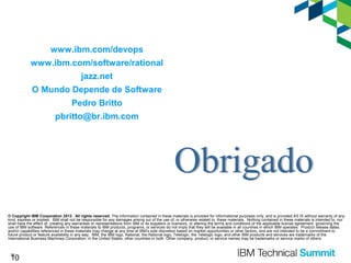 www.ibm.com/devops
www.ibm.com/software/rational
jazz.net
O Mundo Depende de Software
Pedro Britto
pbritto@br.ibm.com

© Copyright IBM Corporation 2013. All rights reserved. The information contained in these materials is provided for informational purposes only, and is provided AS IS without warranty of any
kind, express or implied. IBM shall not be responsible for any damages arising out of the use of, or otherwise related to, these materials. Nothing contained in these materials is intended to, nor
shall have the effect of, creating any warranties or representations from IBM or its suppliers or licensors, or altering the terms and conditions of the applicable license agreement governing the
use of IBM software. References in these materials to IBM products, programs, or services do not imply that they will be available in all countries in which IBM operates. Product release dates
and/or capabilities referenced in these materials may change at any time at IBM’s sole discretion based on market opportunities or other factors, and are not intended to be a commitment to
future product or feature availability in any way. IBM, the IBM logo, Rational, the Rational logo, Telelogic, the Telelogic logo, and other IBM products and services are trademarks of the
International Business Machines Corporation, in the United States, other countries or both. Other company, product, or service names may be trademarks or service marks of others.

10

10

 
