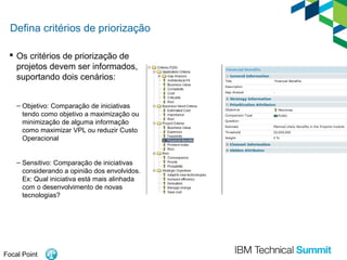 Defina critérios de priorização
 Os critérios de priorização de
projetos devem ser informados,
suportando dois cenários:
– Objetivo: Comparação de iniciativas
tendo como objetivo a maximização ou
minimização de alguma informação
como maximizar VPL ou reduzir Custo
Operacional
– Sensitivo: Comparação de iniciativas
considerando a opinião dos envolvidos.
Ex: Qual iniciativa está mais alinhada
com o desenvolvimento de novas
tecnologias?

Focal Point

 