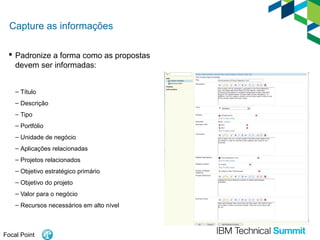 Capture as informações
 Padronize a forma como as propostas
devem ser informadas:
– Título
– Descrição
– Tipo
– Portfólio
– Unidade de negócio
– Aplicações relacionadas
– Projetos relacionados
– Objetivo estratégico primário
– Objetivo do projeto
– Valor para o negócio
– Recursos necessários em alto nível

Focal Point

 