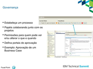 Governança

 Estabeleça um processo
 Papéis colaborando junto com os
projetos
 Permissões para quem pode ver
e/ou alterar o que e quando
 Defina portais de aprovação
 Exemplo: Aprovação de um
Business Case

Focal Point

 