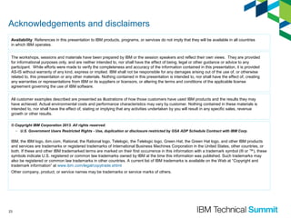 Acknowledgements and disclaimers
Availability: References in this presentation to IBM products, programs, or services do not imply that they will be available in all countries
in which IBM operates.
The workshops, sessions and materials have been prepared by IBM or the session speakers and reflect their own views. They are provided
for informational purposes only, and are neither intended to, nor shall have the effect of being, legal or other guidance or advice to any
participant. While efforts were made to verify the completeness and accuracy of the information contained in this presentation, it is provided
AS-IS without warranty of any kind, express or implied. IBM shall not be responsible for any damages arising out of the use of, or otherwise
related to, this presentation or any other materials. Nothing contained in this presentation is intended to, nor shall have the effect of, creating
any warranties or representations from IBM or its suppliers or licensors, or altering the terms and conditions of the applicable license
agreement governing the use of IBM software.
All customer examples described are presented as illustrations of how those customers have used IBM products and the results they may
have achieved. Actual environmental costs and performance characteristics may vary by customer. Nothing contained in these materials is
intended to, nor shall have the effect of, stating or implying that any activities undertaken by you will result in any specific sales, revenue
growth or other results.
© Copyright IBM Corporation 2013. All rights reserved.
– U.S. Government Users Restricted Rights - Use, duplication or disclosure restricted by GSA ADP Schedule Contract with IBM Corp.

IBM, the IBM logo, ibm.com, Rational, the Rational logo, Telelogic, the Telelogic logo, Green Hat, the Green Hat logo, and other IBM products
and services are trademarks or registered trademarks of International Business Machines Corporation in the United States, other countries, or
both. If these and other IBM trademarked terms are marked on their first occurrence in this information with a trademark symbol (® or ™), these
symbols indicate U.S. registered or common law trademarks owned by IBM at the time this information was published. Such trademarks may
also be registered or common law trademarks in other countries. A current list of IBM trademarks is available on the Web at “Copyright and
trademark information” at www.ibm.com/legal/copytrade.shtml
Other company, product, or service names may be trademarks or service marks of others.

23

 