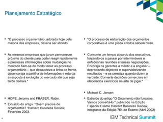 Planejamento Estratégico

 "O processo orçamentário, adotado hoje pela
maioria das empresas, deveria ser abolido.

 "O processo de elaboração dos orçamentos
corporativos é uma piada e todos sabem disso.

 As mesmas empresas que juram permanecer
próximo do cliente para poder reagir rapidamente
a preciosas informações sobre mudanças no
mercado fiam-se de modo tenaz ao processo
orçamentário – que desautoriza a linha de frente,
desencoraja a partilha de informações e retarda
a resposta à evolução do mercado até que seja
tarde demais."

 Consome um tempo absurdo dos executivos,
forçando-os a passar por intermináveis e
enfadonhas reuniões e tensas negociações.
Encoraja os gerentes a mentir e a enganar –
depreciando objetivos e supervalorizando
resultados – e os penaliza quando dizem a
verdade. Converte decisões comerciais em
elaborados exercícios na arte de jogar."

 Michael C. Jensen
 HOPE, Jeromy and FRASER, Robin.
 Extraído do artigo “Quem precisa de
orçamentos? “Harvard Business Review,
Fevereiro 2003.
4

 Extraído do artigo "O Orçamento não funciona.
Vamos consertá-lo." publicado na Edição
Especial Exame Harvard Business Review,
integrante da Edição 764 de Exame (Abril 2002)

 