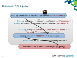 Detectando SQL Injection

String username = request.getParameter("username");
// ...
String username = request.getParameter("username");
String password = request.getParameter("password");
// ...
String query = "SELECT * from tUsers where " +'
"userid='" + username + "' " +
"AND password='" + password + "'";
String query = "SELECT …" + username
// ...
ResultSet rs = stmt.executeQuery(query);
ResultSet rs = stmt.executeQuery(query);

10

 
