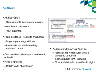 AppScan
 Análise rápida
– Gereciamento de memória e cache
– Otimização de re-scan
– 100+ patentes
 Fluxo de dados / Fluxo de chamadas
– Suporte para longas trilhas
– Facilidade em idetificar código
malicioso ou não
 Desconsidera coisas que a análise não
entende
 Nada é ignorado
– Relatório de “Lost Sinks”
17

 Análise de StringString Analysis
– Identifica de forma automática a
validação de rotinas
– Tecnologia de IBM Research
– Checa efetividade da validação lógica

 