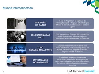 Mundo interconectado

EXPLOSÃO
DE DADOS

CONSUMERIZAÇÃO
DA TI

Com o advento da Empresa 2.0 e do negócio
social, desapareceu a linha entre tempo,
dispositivos e dados pessoais e profissionais

TUDO
ESTÁ EM TODA PARTE

Organizações continuam mudando para
novas plataformas, inclusive computação em
nuvem, virtualização, dispositivos móveis,
negócio social e muito mais

SOFISTICAÇÃO
DOS ATAQUES

3

A era do "Big Data" – a explosão da
informação digital – chegou e é facilitada pela
difusão de aplicativos acessados de todos os
lugares

A velocidade e destreza dos ataques
aumentaram, associados a novos agentes
com novas motivações, do crime cibernético e
terrorismo, até invasões patrocinadas por
governos

 