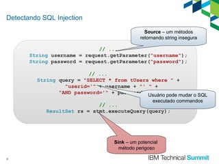 Detectando SQL Injection
Source – um métodos
retornando string insegura

// ...
String username = request.getParameter("username");
String password = request.getParameter("password");
// ...
String query = "SELECT * from tUsers where " +
"userid='" + username + "' " +
"AND password='" + password +Usuário pode mudar o SQL
"'";
executado commandos

// ...
ResultSet rs = stmt.executeQuery(query);

Sink – um potencial
método perigoso
9

 