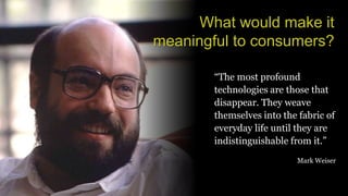 What would make it
meaningful to consumers?
“The most profound
technologies are those that
disappear. They weave
themselves into the fabric of
everyday life until they are
indistinguishable from it.”
Mark Weiser
 