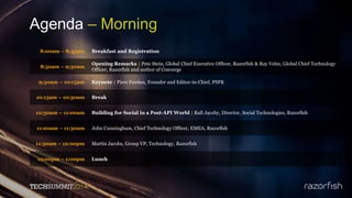 Agenda – Morning
8:00am – 8:45am Breakfast and Registration
8:50am – 9:30am
Opening Remarks | Pete Stein, Global Chief Executive Officer, Razorfish & Ray Velez, Global Chief Technology
Officer, Razorfish and author of Converge
9:30am – 10:15am Keynote | Piers Fawkes, Founder and Editor-in-Chief, PSFK
10:15am – 10:30am Break
10:30am – 11:00am Building for Social in a Post-API World | Rafi Jacoby, Director, Social Technologies, Razorfish
11:00am – 11:30am John Cunningham, Chief Technology Officer, EMEA, Razorfish
11:30am – 12:00pm Martin Jacobs, Group VP, Technology, Razorfish
12:00pm – 1:00pm Lunch
 