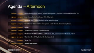 Agenda – Afternoon
1:00pm – 1:40pm Shane Dewing, Senior Director, Product Management, Qualcomm Connected Experiences, Inc.
1:40pm – 2:10pm Peter Semmelhack, Founder and CEO of Bug Labs
2:10pm – 2:55pm Keynote | Roy Fielding, Senior Principal Scientist, Adobe
2:55pm – 3:25pm David Stover, Global Solution Management Lead – Mobile, Store, Pricing, hybris
3:25pm – 3:40pm Break
3:40pm – 4:10pm The Razorfish Emerging Experiences Team
4:10pm – 4:45pm The Internet of Me and We | Jeff Bonforte, SVP, Communications Products, Yahoo!
4:45pm – 5:00pm Chris Bowler , GVP, Social Media, Razorfish
5:00pm Wrap Up
5:30pm – 7:30pm Mixers and Makers
 