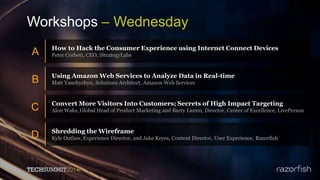 Workshops – Wednesday
A How to Hack the Consumer Experience using Internet Connect Devices
Peter Corbett, CEO, iStrategyLabs
B Using Amazon Web Services to Analyze Data in Real-time
Matt Yanchyshyn, Solutions Architect, Amazon Web Services
C Convert More Visitors Into Customers; Secrets of High Impact Targeting
Alon Waks, Global Head of Product Marketing and Barry Lamm, Director, Center of Excellence, LivePerson
D Shredding the Wireframe
Kyle Outlaw, Experience Director, and Jake Keyes, Content Director, User Experience, Razorfish
 