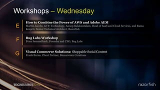 Workshops – Wednesday
E
How to Combine the Power of AWS and Adobe AEM
Martin Jacobs, GVP, Technology, Anoop Balakuntalam, Head of SaaS and Cloud Services, and Rama
Konjeti, Senior Technical Architect, Razorfish
F Bug Labs Workshop
Peter Semmelhack, Founder and CEO, Bug Labs
G Visual Commerce Solutions: Shoppable Social Content
Frank Burns, Client Partner, Bazaarvoice Curations
 