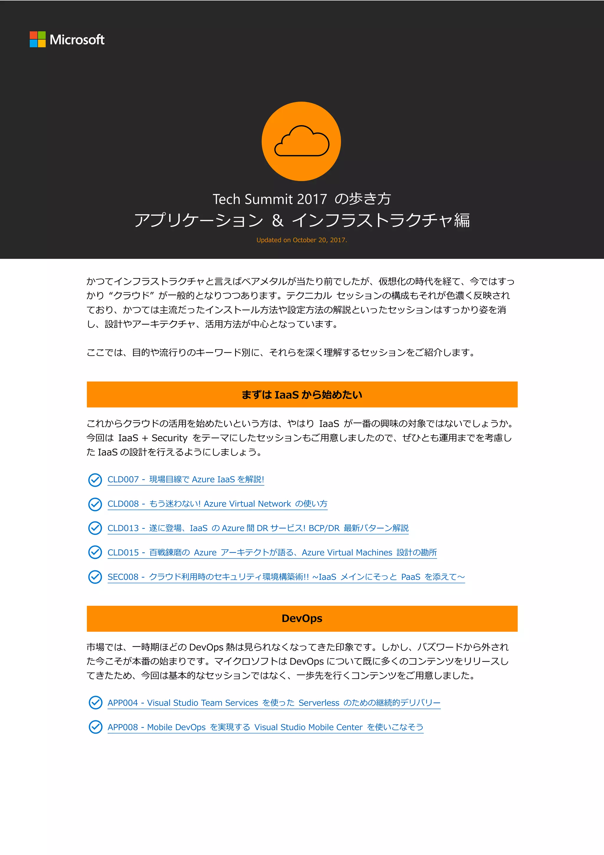 Tech Summit 2017 の歩き方
アプリケーション & インフラストラクチャ編
Updated on October 20, 2017.
かつてインフラストラクチャと言えばベアメタルが当たり前でしたが、仮想化の時代を経て、今ではすっ
かり “クラウド” が一般的となりつつあります。テクニカル セッションの構成もそれが色濃く反映され
ており、かつては主流だったインストール方法や設定方法の解説といったセッションはすっかり姿を消
し、設計やアーキテクチャ、活用方法が中心となっています。
ここでは、目的や流行りのキーワード別に、それらを深く理解するセッションをご紹介します。
まずは IaaS から始めたい
これからクラウドの活用を始めたいという方は、やはり IaaS が一番の興味の対象ではないでしょうか。
今回は IaaS + Security をテーマにしたセッションもご用意しましたので、ぜひとも運用までを考慮し
た IaaS の設計を行えるようにしましょう。
CLD007 - 現場目線で Azure IaaS を解説!
CLD008 - もう迷わない! Azure Virtual Network の使い方
CLD013 - 遂に登場、IaaS の Azure 間 DR サービス! BCP/DR 最新パターン解説
CLD015 - 百戦錬磨の Azure アーキテクトが語る、Azure Virtual Machines 設計の勘所
SEC008 - クラウド利用時のセキュリティ環境構築術!! ~IaaS メインにそっと PaaS を添えて～
DevOps
市場では、一時期ほどの DevOps 熱は見られなくなってきた印象です。しかし、バズワードから外され
た今こそが本番の始まりです。マイクロソフトは DevOps について既に多くのコンテンツをリリースし
てきたため、今回は基本的なセッションではなく、一歩先を行くコンテンツをご用意しました。
APP004 - Visual Studio Team Services を使った Serverless のための継続的デリバリー
APP008 - Mobile DevOps を実現する Visual Studio Mobile Center を使いこなそう
 