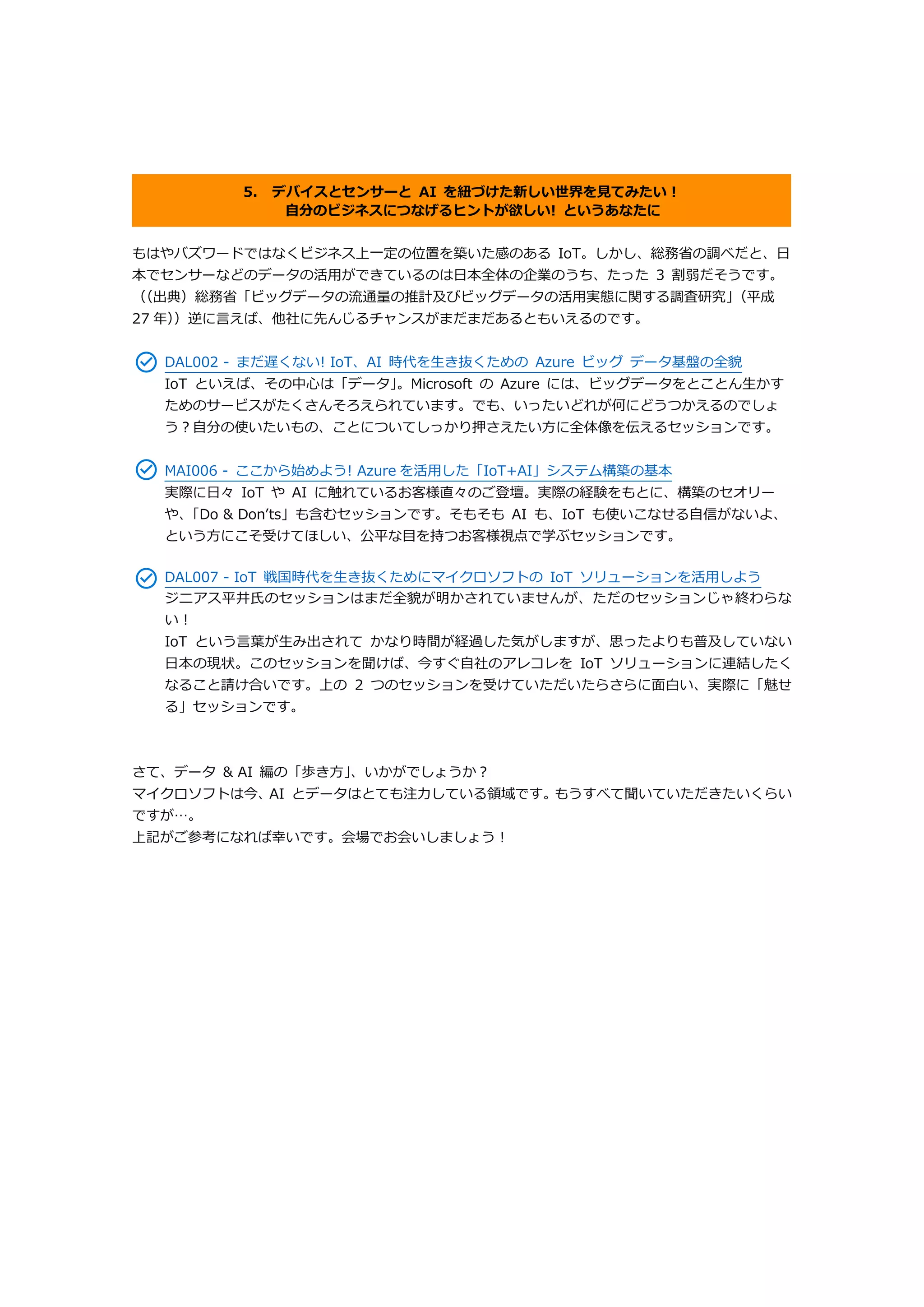 5. デバイスとセンサーと AI を紐づけた新しい世界を見てみたい！
自分のビジネスにつなげるヒントが欲しい! というあなたに
もはやバズワードではなくビジネス上一定の位置を築いた感のある IoT。しかし、総務省の調べだと、日
本でセンサーなどのデータの活用ができているのは日本全体の企業のうち、たった 3 割弱だそうです。
（（出典）総務省「ビッグデータの流通量の推計及びビッグデータの活用実態に関する調査研究」（平成
27 年））逆に言えば、他社に先んじるチャンスがまだまだあるともいえるのです。
DAL002 - まだ遅くない! IoT、AI 時代を生き抜くための Azure ビッグ データ基盤の全貌
IoT といえば、その中心は「データ」。Microsoft の Azure には、ビッグデータをとことん生かす
ためのサービスがたくさんそろえられています。でも、いったいどれが何にどうつかえるのでしょ
う？自分の使いたいもの、ことについてしっかり押さえたい方に全体像を伝えるセッションです。
MAI006 - ここから始めよう! Azure を活用した「IoT+AI」システム構築の基本
実際に日々 IoT や AI に触れているお客様直々のご登壇。実際の経験をもとに、構築のセオリー
や、「Do & Don’ts」も含むセッションです。そもそも AI も、IoT も使いこなせる自信がないよ、
という方にこそ受けてほしい、公平な目を持つお客様視点で学ぶセッションです。
DAL007 - IoT 戦国時代を生き抜くためにマイクロソフトの IoT ソリューションを活用しよう
ジニアス平井氏のセッションはまだ全貌が明かされていませんが、ただのセッションじゃ終わらな
い！
IoT という言葉が生み出されて かなり時間が経過した気がしますが、思ったよりも普及していない
日本の現状。このセッションを聞けば、今すぐ自社のアレコレを IoT ソリューションに連結したく
なること請け合いです。上の 2 つのセッションを受けていただいたらさらに面白い、実際に「魅せ
る」セッションです。
さて、データ & AI 編の「歩き方」、いかがでしょうか？
マイクロソフトは今、AI とデータはとても注力している領域です。もうすべて聞いていただきたいくらい
ですが…。
上記がご参考になれば幸いです。会場でお会いしましょう！
 