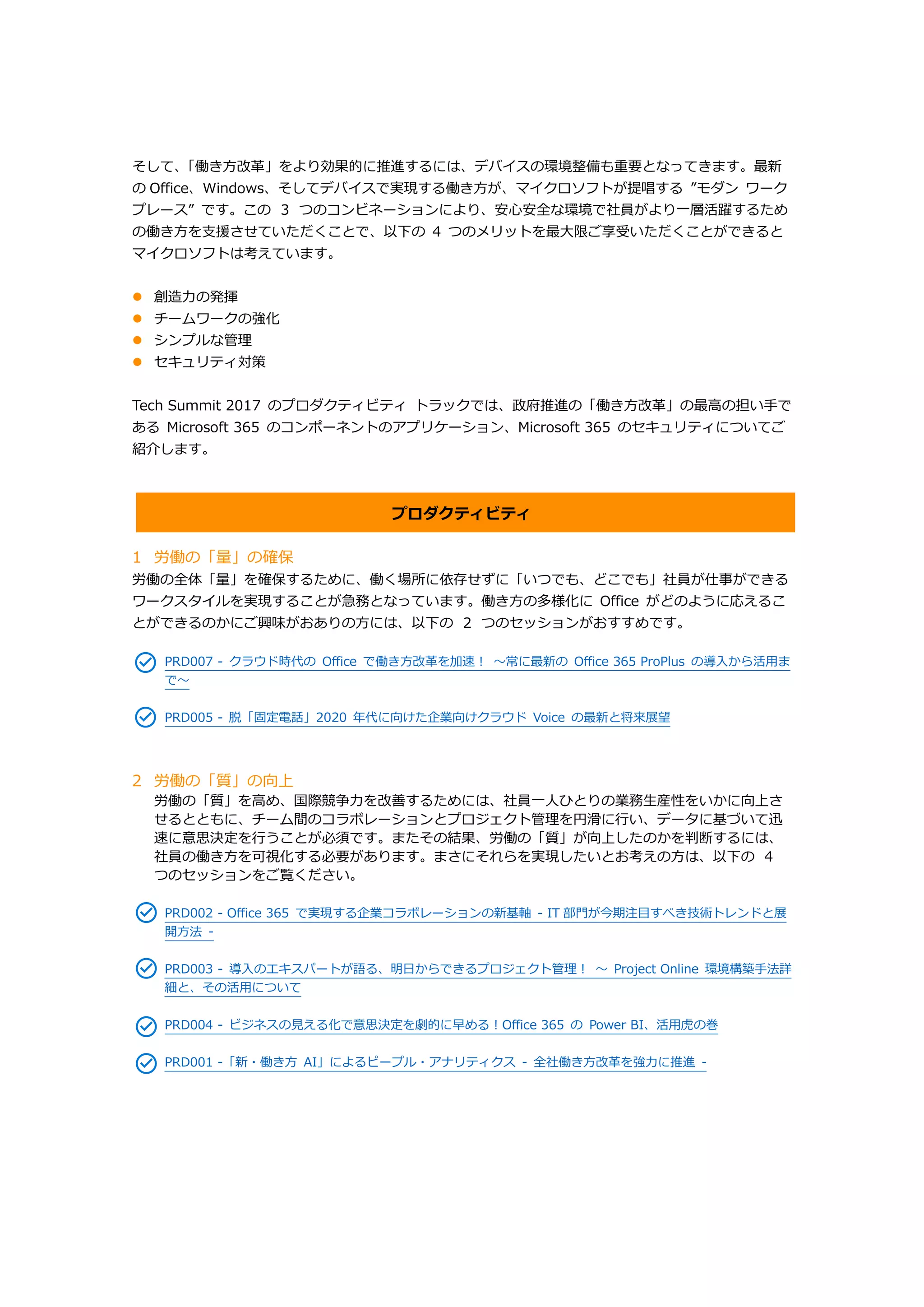 そして、「働き方改革」をより効果的に推進するには、デバイスの環境整備も重要となってきます。最新
の Office、Windows、そしてデバイスで実現する働き方が、マイクロソフトが提唱する ”モダン ワーク
プレース” です。この ３ つのコンビネーションにより、安心安全な環境で社員がより一層活躍するため
の働き方を支援させていただくことで、以下の 4 つのメリットを最大限ご享受いただくことができると
マイクロソフトは考えています。
 創造力の発揮
 チームワークの強化
 シンプルな管理
 セキュリティ対策
Tech Summit 2017 のプロダクティビティ トラックでは、政府推進の「働き方改革」の最高の担い手で
ある Microsoft 365 のコンポーネントのアプリケーション、Microsoft 365 のセキュリティについてご
紹介します。
プロダクティビティ
1 労働の「量」の確保
労働の全体「量」を確保するために、働く場所に依存せずに「いつでも、どこでも」社員が仕事ができる
ワークスタイルを実現することが急務となっています。働き方の多様化に Office がどのように応えるこ
とができるのかにご興味がおありの方には、以下の ２ つのセッションがおすすめです。
PRD007 - クラウド時代の Office で働き方改革を加速！ ～常に最新の Office 365 ProPlus の導入から活用ま
で～
PRD005 - 脱「固定電話」2020 年代に向けた企業向けクラウド Voice の最新と将来展望
2 労働の「質」の向上
労働の「質」を高め、国際競争力を改善するためには、社員一人ひとりの業務生産性をいかに向上さ
せるとともに、チーム間のコラボレーションとプロジェクト管理を円滑に行い、データに基づいて迅
速に意思決定を行うことが必須です。またその結果、労働の「質」が向上したのかを判断するには、
社員の働き方を可視化する必要があります。まさにそれらを実現したいとお考えの方は、以下の ４
つのセッションをご覧ください。
PRD002 - Office 365 で実現する企業コラボレーションの新基軸 - IT 部門が今期注目すべき技術トレンドと展
開方法 -
PRD003 - 導入のエキスパートが語る、明日からできるプロジェクト管理！ ～ Project Online 環境構築手法詳
細と、その活用について
PRD004 - ビジネスの見える化で意思決定を劇的に早める！Office 365 の Power BI、活用虎の巻
PRD001 -「新・働き方 AI」によるピープル・アナリティクス - 全社働き方改革を強力に推進 -
 