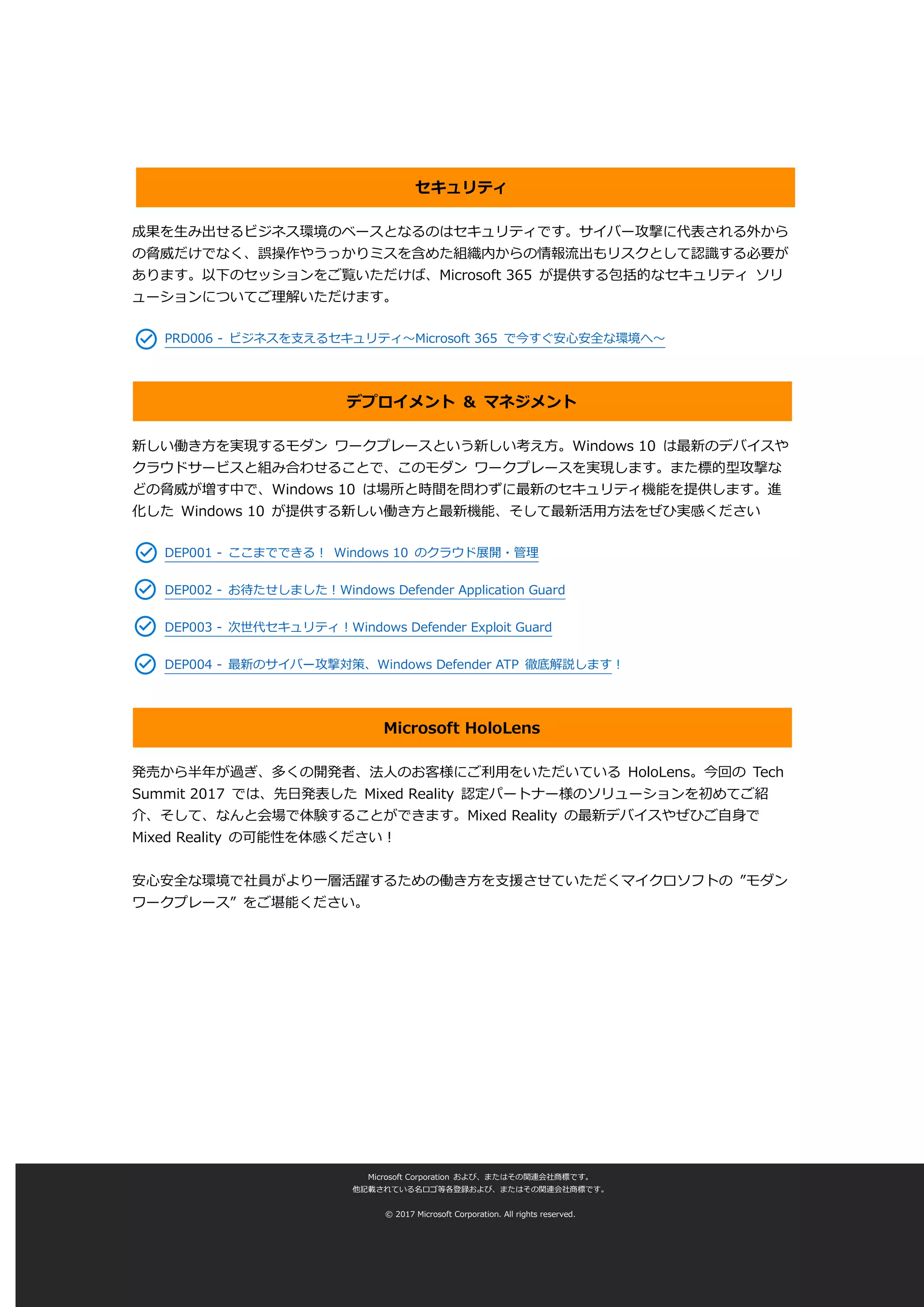 セキュリティ
成果を生み出せるビジネス環境のベースとなるのはセキュリティです。サイバー攻撃に代表される外から
の脅威だけでなく、誤操作やうっかりミスを含めた組織内からの情報流出もリスクとして認識する必要が
あります。以下のセッションをご覧いただけば、Microsoft 365 が提供する包括的なセキュリティ ソリ
ューションについてご理解いただけます。
PRD006 - ビジネスを支えるセキュリティ～Microsoft 365 で今すぐ安心安全な環境へ～
デプロイメント & マネジメント
新しい働き方を実現するモダン ワークプレースという新しい考え方。Windows 10 は最新のデバイスや
クラウドサービスと組み合わせることで、このモダン ワークプレースを実現します。また標的型攻撃な
どの脅威が増す中で、Windows 10 は場所と時間を問わずに最新のセキュリティ機能を提供します。進
化した Windows 10 が提供する新しい働き方と最新機能、そして最新活用方法をぜひ実感ください
DEP001 - ここまでできる！ Windows 10 のクラウド展開・管理
DEP002 - お待たせしました！Windows Defender Application Guard
DEP003 - 次世代セキュリティ！Windows Defender Exploit Guard
DEP004 - 最新のサイバー攻撃対策、Windows Defender ATP 徹底解説します！
Microsoft HoloLens
発売から半年が過ぎ、多くの開発者、法人のお客様にご利用をいただいている HoloLens。今回の Tech
Summit 2017 では、先日発表した Mixed Reality 認定パートナー様のソリューションを初めてご紹
介、そして、なんと会場で体験することができます。Mixed Reality の最新デバイスやぜひご自身で
Mixed Reality の可能性を体感ください！
安心安全な環境で社員がより一層活躍するための働き方を支援させていただくマイクロソフトの ”モダン
ワークプレース” をご堪能ください。
Microsoft Corporation および、またはその関連会社商標です。
他記載されている名ロゴ等各登録および、またはその関連会社商標です。
© 2017 Microsoft Corporation. All rights reserved.
 