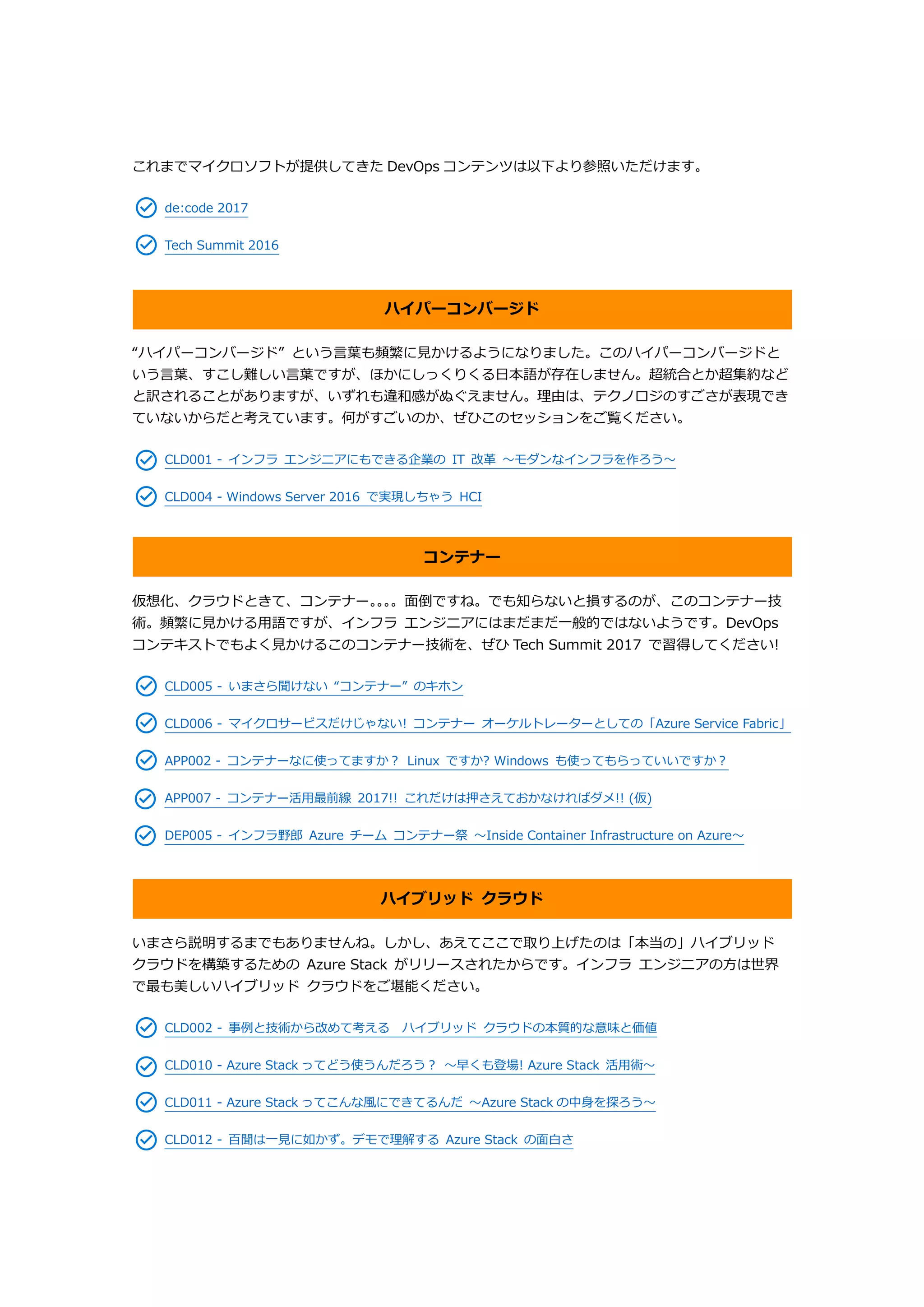 これまでマイクロソフトが提供してきた DevOps コンテンツは以下より参照いただけます。
de:code 2017
Tech Summit 2016
ハイパーコンバージド
“ハイパーコンバージド” という言葉も頻繁に見かけるようになりました。このハイパーコンバージドと
いう言葉、すこし難しい言葉ですが、ほかにしっくりくる日本語が存在しません。超統合とか超集約など
と訳されることがありますが、いずれも違和感がぬぐえません。理由は、テクノロジのすごさが表現でき
ていないからだと考えています。何がすごいのか、ぜひこのセッションをご覧ください。
CLD001 - インフラ エンジニアにもできる企業の IT 改革 ～モダンなインフラを作ろう～
CLD004 - Windows Server 2016 で実現しちゃう HCI
コンテナー
仮想化、クラウドときて、コンテナー。。。。面倒ですね。でも知らないと損するのが、このコンテナー技
術。頻繁に見かける用語ですが、インフラ エンジニアにはまだまだ一般的ではないようです。DevOps
コンテキストでもよく見かけるこのコンテナー技術を、ぜひ Tech Summit 2017 で習得してください!
CLD005 - いまさら聞けない “コンテナー” のキホン
CLD006 - マイクロサービスだけじゃない! コンテナー オーケルトレーターとしての「Azure Service Fabric」
APP002 - コンテナーなに使ってますか？ Linux ですか? Windows も使ってもらっていいですか？
APP007 - コンテナー活用最前線 2017!! これだけは押さえておかなければダメ!! (仮)
DEP005 - インフラ野郎 Azure チーム コンテナー祭 ～Inside Container Infrastructure on Azure～
ハイブリッド クラウド
いまさら説明するまでもありませんね。しかし、あえてここで取り上げたのは「本当の」ハイブリッド
クラウドを構築するための Azure Stack がリリースされたからです。インフラ エンジニアの方は世界
で最も美しいハイブリッド クラウドをご堪能ください。
CLD002 - 事例と技術から改めて考える ハイブリッド クラウドの本質的な意味と価値
CLD010 - Azure Stack ってどう使うんだろう？ ～早くも登場! Azure Stack 活用術～
CLD011 - Azure Stack ってこんな風にできてるんだ ～Azure Stack の中身を探ろう～
CLD012 - 百聞は一見に如かず。デモで理解する Azure Stack の面白さ
 