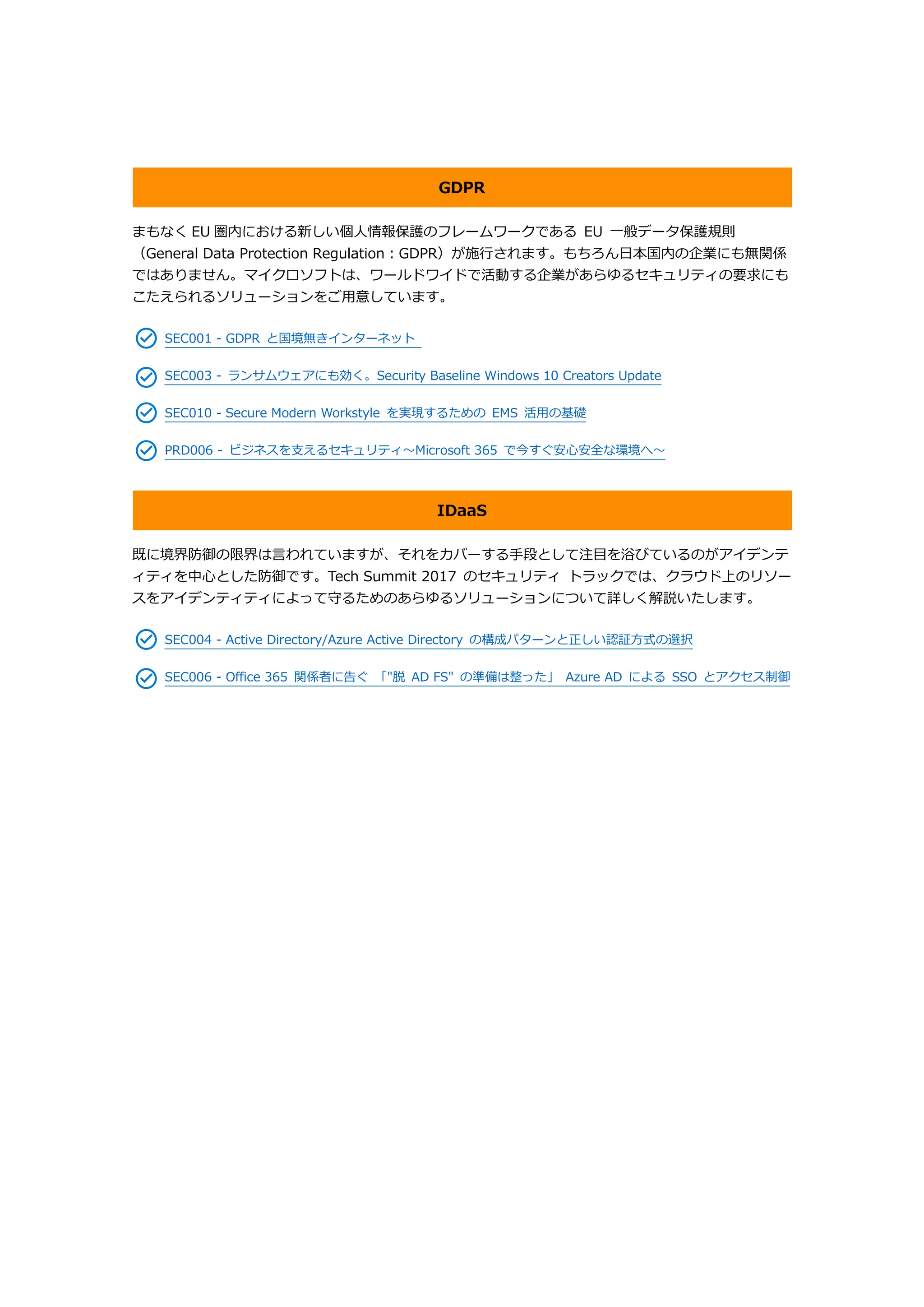 GDPR
まもなく EU 圏内における新しい個人情報保護のフレームワークである EU 一般データ保護規則
（General Data Protection Regulation：GDPR）が施行されます。もちろん日本国内の企業にも無関係
ではありません。マイクロソフトは、ワールドワイドで活動する企業があらゆるセキュリティの要求にも
こたえられるソリューションをご用意しています。
SEC001 - GDPR と国境無きインターネット
SEC003 - ランサムウェアにも効く。Security Baseline Windows 10 Creators Update
SEC010 - Secure Modern Workstyle を実現するための EMS 活用の基礎
PRD006 - ビジネスを支えるセキュリティ～Microsoft 365 で今すぐ安心安全な環境へ～
IDaaS
既に境界防御の限界は言われていますが、それをカバーする手段として注目を浴びているのがアイデンテ
ィティを中心とした防御です。Tech Summit 2017 のセキュリティ トラックでは、クラウド上のリソー
スをアイデンティティによって守るためのあらゆるソリューションについて詳しく解説いたします。
SEC004 - Active Directory/Azure Active Directory の構成パターンと正しい認証方式の選択
SEC006 - Office 365 関係者に告ぐ 「"脱 AD FS" の準備は整った」 Azure AD による SSO とアクセス制御
 