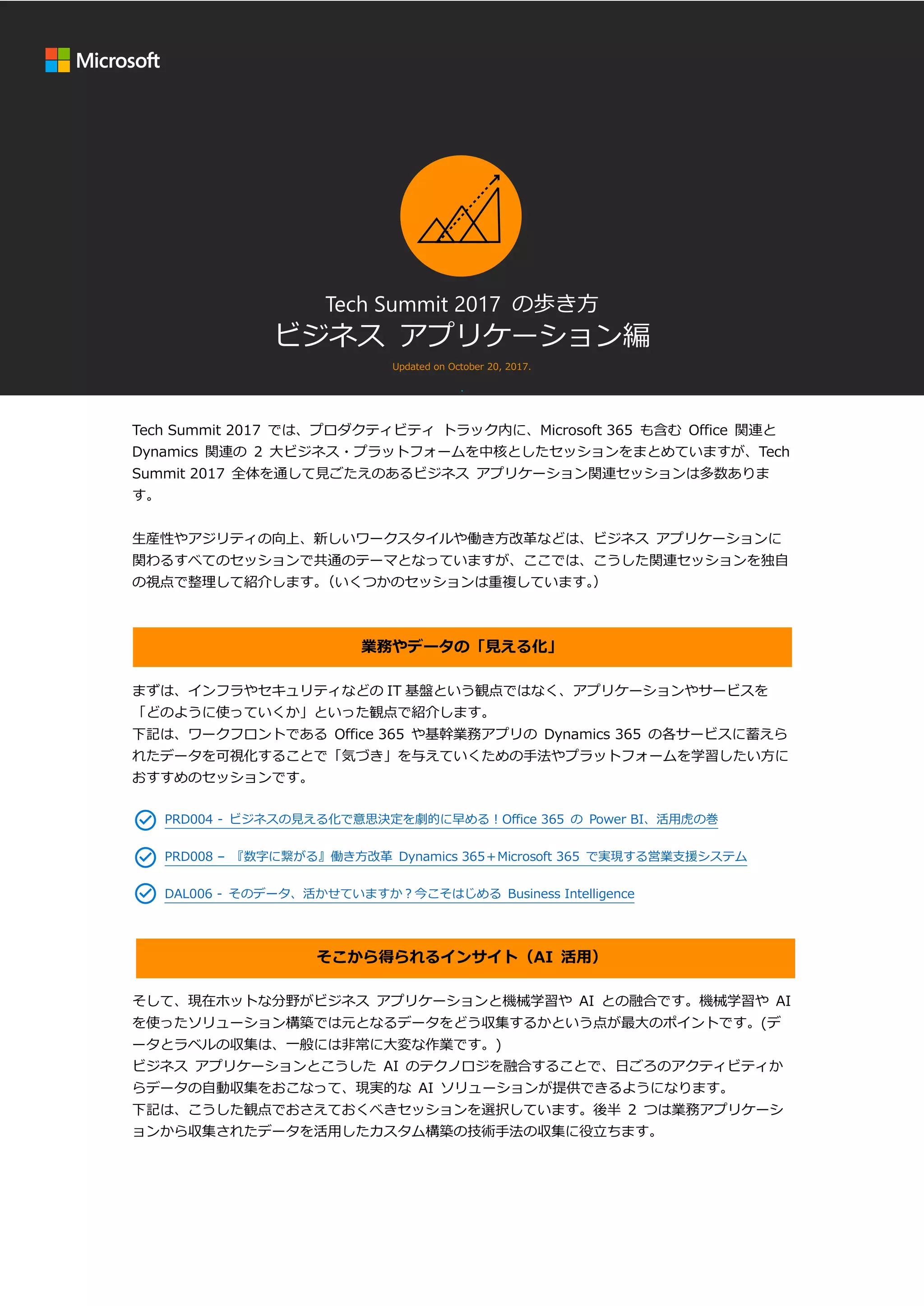 Tech Summit 2017 の歩き方
ビジネス アプリケーション編
Updated on October 20, 2017.
.
Tech Summit 2017 では、プロダクティビティ トラック内に、Microsoft 365 も含む Office 関連と
Dynamics 関連の 2 大ビジネス・プラットフォームを中核としたセッションをまとめていますが、Tech
Summit 2017 全体を通して見ごたえのあるビジネス アプリケーション関連セッションは多数ありま
す。
生産性やアジリティの向上、新しいワークスタイルや働き方改革などは、ビジネス アプリケーションに
関わるすべてのセッションで共通のテーマとなっていますが、ここでは、こうした関連セッションを独自
の視点で整理して紹介します。（いくつかのセッションは重複しています。）
業務やデータの「見える化」
まずは、インフラやセキュリティなどの IT 基盤という観点ではなく、アプリケーションやサービスを
「どのように使っていくか」といった観点で紹介します。
下記は、ワークフロントである Office 365 や基幹業務アプリの Dynamics 365 の各サービスに蓄えら
れたデータを可視化することで「気づき」を与えていくための手法やプラットフォームを学習したい方に
おすすめのセッションです。
PRD004 - ビジネスの見える化で意思決定を劇的に早める！Office 365 の Power BI、活用虎の巻
PRD008 – 『数字に繋がる』働き方改革 Dynamics 365＋Microsoft 365 で実現する営業支援システム
DAL006 - そのデータ、活かせていますか？今こそはじめる Business Intelligence
そこから得られるインサイト（AI 活用）
そして、現在ホットな分野がビジネス アプリケーションと機械学習や AI との融合です。機械学習や AI
を使ったソリューション構築では元となるデータをどう収集するかという点が最大のポイントです。(デ
ータとラベルの収集は、一般には非常に大変な作業です。)
ビジネス アプリケーションとこうした AI のテクノロジを融合することで、日ごろのアクティビティか
らデータの自動収集をおこなって、現実的な AI ソリューションが提供できるようになります。
下記は、こうした観点でおさえておくべきセッションを選択しています。後半 2 つは業務アプリケーシ
ョンから収集されたデータを活用したカスタム構築の技術手法の収集に役立ちます。
 