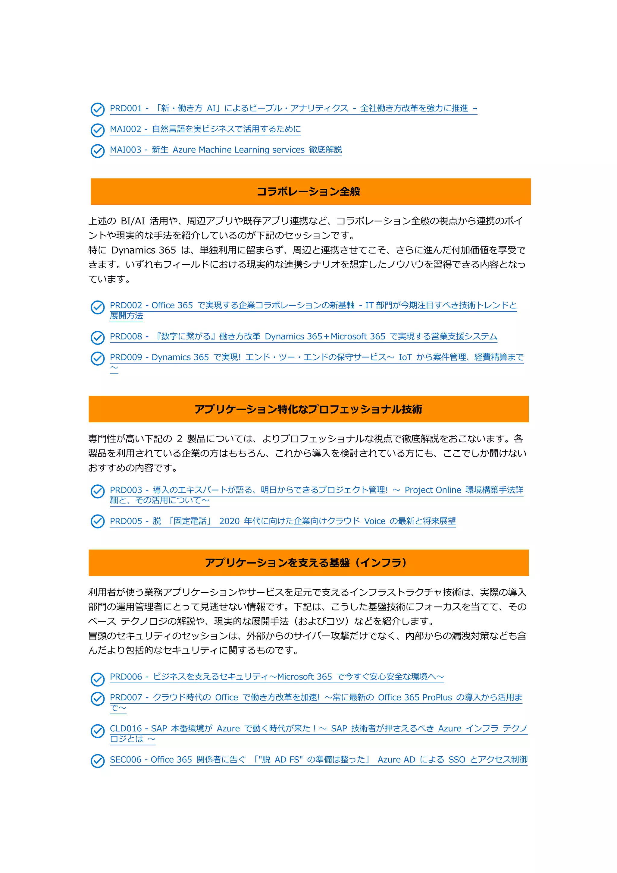 PRD001 - 「新・働き方 AI」によるピープル・アナリティクス - 全社働き方改革を強力に推進 –
MAI002 - 自然言語を実ビジネスで活用するために
MAI003 - 新生 Azure Machine Learning services 徹底解説
コラボレーション全般
上述の BI/AI 活用や、周辺アプリや既存アプリ連携など、コラボレーション全般の視点から連携のポイ
ントや現実的な手法を紹介しているのが下記のセッションです。
特に Dynamics 365 は、単独利用に留まらず、周辺と連携させてこそ、さらに進んだ付加価値を享受で
きます。いずれもフィールドにおける現実的な連携シナリオを想定したノウハウを習得できる内容となっ
ています。
PRD002 - Office 365 で実現する企業コラボレーションの新基軸 - IT 部門が今期注目すべき技術トレンドと
展開方法
PRD008 - 『数字に繋がる』働き方改革 Dynamics 365＋Microsoft 365 で実現する営業支援システム
PRD009 - Dynamics 365 で実現! エンド・ツー・エンドの保守サービス～ IoT から案件管理、経費精算まで
～
アプリケーション特化なプロフェッショナル技術
専門性が高い下記の 2 製品については、よりプロフェッショナルな視点で徹底解説をおこないます。各
製品を利用されている企業の方はもちろん、これから導入を検討されている方にも、ここでしか聞けない
おすすめの内容です。
PRD003 - 導入のエキスパートが語る、明日からできるプロジェクト管理! ～ Project Online 環境構築手法詳
細と、その活用について～
PRD005 - 脱 「固定電話」 2020 年代に向けた企業向けクラウド Voice の最新と将来展望
アプリケーションを支える基盤（インフラ）
利用者が使う業務アプリケーションやサービスを足元で支えるインフラストラクチャ技術は、実際の導入
部門の運用管理者にとって見逃せない情報です。下記は、こうした基盤技術にフォーカスを当てて、その
ベース テクノロジの解説や、現実的な展開手法（およびコツ）などを紹介します。
冒頭のセキュリティのセッションは、外部からのサイバー攻撃だけでなく、内部からの漏洩対策なども含
んだより包括的なセキュリティに関するものです。
PRD006 - ビジネスを支えるセキュリティ～Microsoft 365 で今すぐ安心安全な環境へ～
PRD007 - クラウド時代の Office で働き方改革を加速! ～常に最新の Office 365 ProPlus の導入から活用ま
で～
CLD016 - SAP 本番環境が Azure で動く時代が来た！～ SAP 技術者が押さえるべき Azure インフラ テクノ
ロジとは ～
SEC006 - Office 365 関係者に告ぐ 「"脱 AD FS" の準備は整った」 Azure AD による SSO とアクセス制御
 