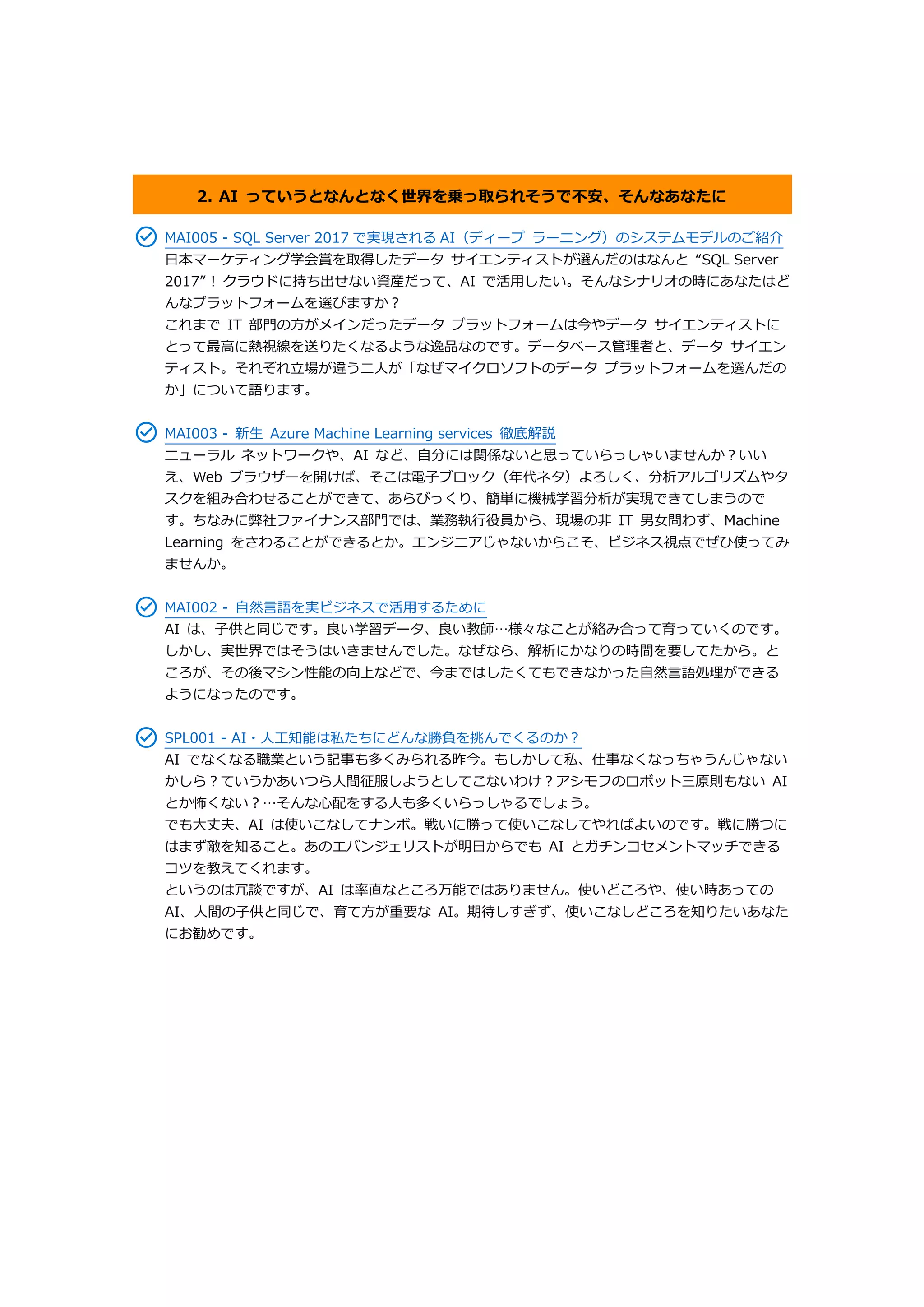 2. AI っていうとなんとなく世界を乗っ取られそうで不安、そんなあなたに
MAI005 - SQL Server 2017 で実現される AI（ディープ ラーニング）のシステムモデルのご紹介
日本マーケティング学会賞を取得したデータ サイエンティストが選んだのはなんと “SQL Server
2017” ! クラウドに持ち出せない資産だって、AI で活用したい。そんなシナリオの時にあなたはど
んなプラットフォームを選びますか？
これまで IT 部門の方がメインだったデータ プラットフォームは今やデータ サイエンティストに
とって最高に熱視線を送りたくなるような逸品なのです。データベース管理者と、データ サイエン
ティスト。それぞれ立場が違う二人が「なぜマイクロソフトのデータ プラットフォームを選んだの
か」について語ります。
MAI003 - 新生 Azure Machine Learning services 徹底解説
ニューラル ネットワークや、AI など、自分には関係ないと思っていらっしゃいませんか？いい
え、Web ブラウザーを開けば、そこは電子ブロック（年代ネタ）よろしく、分析アルゴリズムやタ
スクを組み合わせることができて、あらびっくり、簡単に機械学習分析が実現できてしまうので
す。ちなみに弊社ファイナンス部門では、業務執行役員から、現場の非 IT 男女問わず、Machine
Learning をさわることができるとか。エンジニアじゃないからこそ、ビジネス視点でぜひ使ってみ
ませんか。
MAI002 - 自然言語を実ビジネスで活用するために
AI は、子供と同じです。良い学習データ、良い教師…様々なことが絡み合って育っていくのです。
しかし、実世界ではそうはいきませんでした。なぜなら、解析にかなりの時間を要してたから。と
ころが、その後マシン性能の向上などで、今まではしたくてもできなかった自然言語処理ができる
ようになったのです。
SPL001 - AI・人工知能は私たちにどんな勝負を挑んでくるのか？
AI でなくなる職業という記事も多くみられる昨今。もしかして私、仕事なくなっちゃうんじゃない
かしら？ていうかあいつら人間征服しようとしてこないわけ？アシモフのロボット三原則もない AI
とか怖くない？…そんな心配をする人も多くいらっしゃるでしょう。
でも大丈夫、AI は使いこなしてナンボ。戦いに勝って使いこなしてやればよいのです。戦に勝つに
はまず敵を知ること。あのエバンジェリストが明日からでも AI とガチンコセメントマッチできる
コツを教えてくれます。
というのは冗談ですが、AI は率直なところ万能ではありません。使いどころや、使い時あっての
AI、人間の子供と同じで、育て方が重要な AI。期待しすぎず、使いこなしどころを知りたいあなた
にお勧めです。
 
