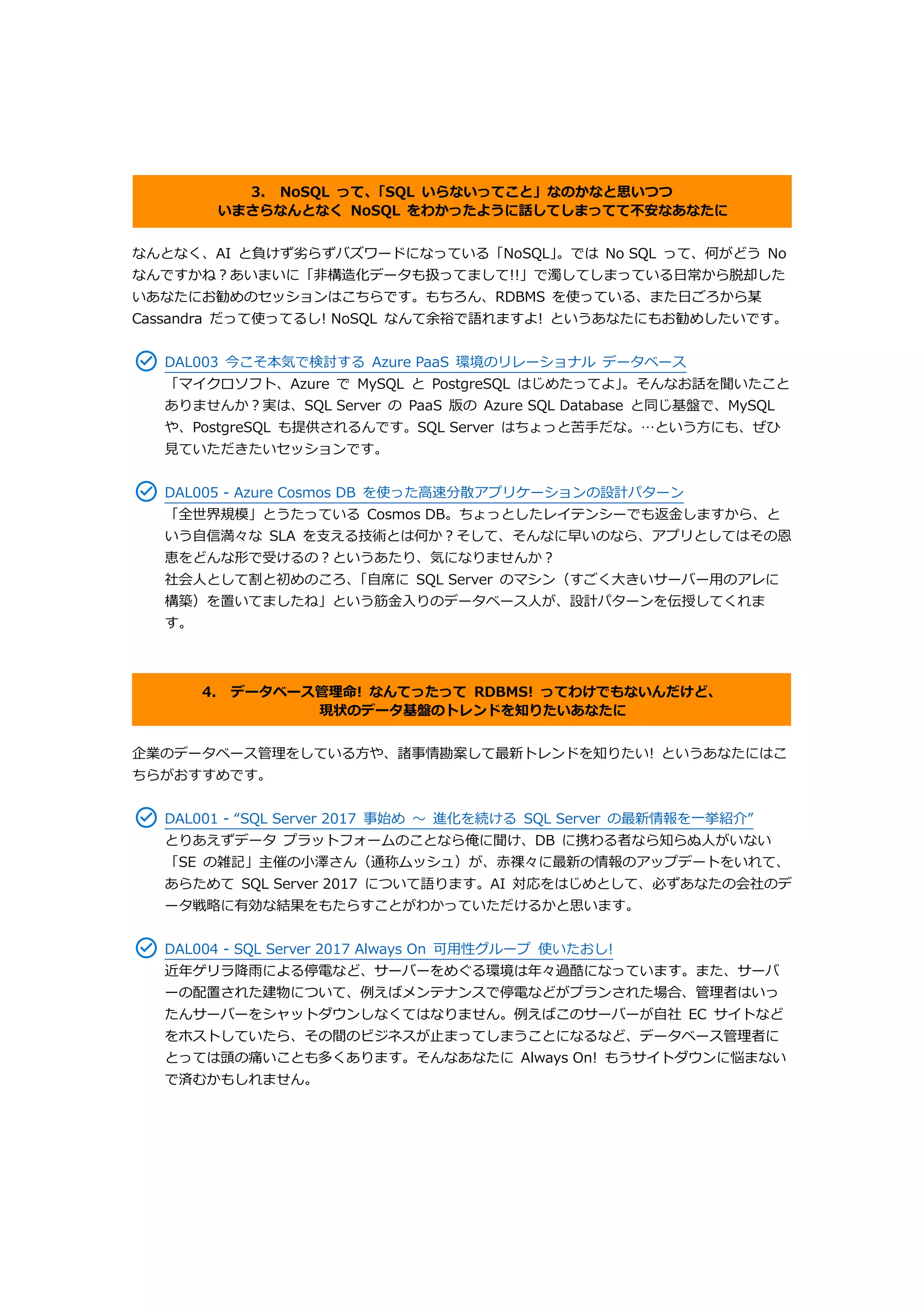 3. NoSQL って、「SQL いらないってこと」なのかなと思いつつ
いまさらなんとなく NoSQL をわかったように話してしまってて不安なあなたに
なんとなく、AI と負けず劣らずバズワードになっている「NoSQL」。では No SQL って、何がどう No
なんですかね？あいまいに「非構造化データも扱ってまして!!」で濁してしまっている日常から脱却した
いあなたにお勧めのセッションはこちらです。もちろん、RDBMS を使っている、また日ごろから某
Cassandra だって使ってるし! NoSQL なんて余裕で語れますよ! というあなたにもお勧めしたいです。
DAL003 今こそ本気で検討する Azure PaaS 環境のリレーショナル データベース
「マイクロソフト、Azure で MySQL と PostgreSQL はじめたってよ」。そんなお話を聞いたこと
ありませんか？実は、SQL Server の PaaS 版の Azure SQL Database と同じ基盤で、MySQL
や、PostgreSQL も提供されるんです。SQL Server はちょっと苦手だな。…という方にも、ぜひ
見ていただきたいセッションです。
DAL005 - Azure Cosmos DB を使った高速分散アプリケーションの設計パターン
「全世界規模」とうたっている Cosmos DB。ちょっとしたレイテンシーでも返金しますから、と
いう自信満々な SLA を支える技術とは何か？そして、そんなに早いのなら、アプリとしてはその恩
恵をどんな形で受けるの？というあたり、気になりませんか？
社会人として割と初めのころ、「自席に SQL Server のマシン（すごく大きいサーバー用のアレに
構築）を置いてましたね」という筋金入りのデータベース人が、設計パターンを伝授してくれま
す。
4. データベース管理命! なんてったって RDBMS! ってわけでもないんだけど、
現状のデータ基盤のトレンドを知りたいあなたに
企業のデータベース管理をしている方や、諸事情勘案して最新トレンドを知りたい! というあなたにはこ
ちらがおすすめです。
DAL001 - “SQL Server 2017 事始め ～ 進化を続ける SQL Server の最新情報を一挙紹介”
とりあえずデータ プラットフォームのことなら俺に聞け、DB に携わる者なら知らぬ人がいない
「SE の雑記」主催の小澤さん（通称ムッシュ）が、赤裸々に最新の情報のアップデートをいれて、
あらためて SQL Server 2017 について語ります。AI 対応をはじめとして、必ずあなたの会社のデ
ータ戦略に有効な結果をもたらすことがわかっていただけるかと思います。
DAL004 - SQL Server 2017 Always On 可用性グループ 使いたおし!
近年ゲリラ降雨による停電など、サーバーをめぐる環境は年々過酷になっています。また、サーバ
ーの配置された建物について、例えばメンテナンスで停電などがプランされた場合、管理者はいっ
たんサーバーをシャットダウンしなくてはなりません。例えばこのサーバーが自社 EC サイトなど
をホストしていたら、その間のビジネスが止まってしまうことになるなど、データベース管理者に
とっては頭の痛いことも多くあります。そんなあなたに Always On! もうサイトダウンに悩まない
で済むかもしれません。
 