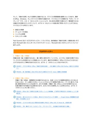 そして、「働き方改革」をより効果的に推進するには、デバイスの環境整備も重要となってきます。最新
の Office、Windows、そしてデバイスで実現する働き方が、マイクロソフトが提唱する ”モダン ワーク
プレース” です。この ３ つのコンビネーションにより、安心安全な環境で社員がより一層活躍するため
の働き方を支援させていただくことで、以下の 4 つのメリットを最大限ご享受いただくことができると
マイクロソフトは考えています。
 創造力の発揮
 チームワークの強化
 シンプルな管理
 セキュリティ対策
Tech Summit 2017 のプロダクティビティ トラックでは、政府推進の「働き方改革」の最高の担い手で
ある Microsoft 365 のコンポーネントのアプリケーション、Microsoft 365 のセキュリティについてご
紹介します。
プロダクティビティ
1 労働の「量」の確保
労働の全体「量」を確保するために、働く場所に依存せずに「いつでも、どこでも」社員が仕事ができる
ワークスタイルを実現することが急務となっています。働き方の多様化に Office がどのように応えるこ
とができるのかにご興味がおありの方には、以下の ２ つのセッションがおすすめです。
PRD007 - クラウド時代の Office で働き方改革を加速！ ～常に最新の Office 365 ProPlus の導入から活用ま
で～
PRD005 - 脱「固定電話」2020 年代に向けた企業向けクラウド Voice の最新と将来展望
2 労働の「質」の向上
労働の「質」を高め、国際競争力を改善するためには、社員一人ひとりの業務生産性をいかに向上さ
せるとともに、チーム間のコラボレーションとプロジェクト管理を円滑に行い、データに基づいて迅
速に意思決定を行うことが必須です。またその結果、労働の「質」が向上したのかを判断するには、
社員の働き方を可視化する必要があります。まさにそれらを実現したいとお考えの方は、以下の ４
つのセッションをご覧ください。
PRD002 - Office 365 で実現する企業コラボレーションの新基軸 - IT 部門が今期注目すべき技術トレンドと展
開方法 -
PRD003 - 導入のエキスパートが語る、明日からできるプロジェクト管理！ ～ Project Online 環境構築手法詳
細と、その活用について
PRD004 - ビジネスの見える化で意思決定を劇的に早める！Office 365 の Power BI、活用虎の巻
PRD001 -「新・働き方 AI」によるピープル・アナリティクス - 全社働き方改革を強力に推進 -
 