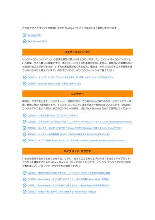 これまでマイクロソフトが提供してきた DevOps コンテンツは以下より参照いただけます。
de:code 2017
Tech Summit 2016
ハイパーコンバージド
“ハイパーコンバージド” という言葉も頻繁に見かけるようになりました。このハイパーコンバージドと
いう言葉、すこし難しい言葉ですが、ほかにしっくりくる日本語が存在しません。超統合とか超集約など
と訳されることがありますが、いずれも違和感がぬぐえません。理由は、テクノロジのすごさが表現でき
ていないからだと考えています。何がすごいのか、ぜひこのセッションをご覧ください。
CLD001 - インフラ エンジニアにもできる企業の IT 改革 ～モダンなインフラを作ろう～
CLD004 - Windows Server 2016 で実現しちゃう HCI
コンテナー
仮想化、クラウドときて、コンテナー。。。。面倒ですね。でも知らないと損するのが、このコンテナー技
術。頻繁に見かける用語ですが、インフラ エンジニアにはまだまだ一般的ではないようです。DevOps
コンテキストでもよく見かけるこのコンテナー技術を、ぜひ Tech Summit 2017 で習得してください!
CLD005 - いまさら聞けない “コンテナー” のキホン
CLD006 - マイクロサービスだけじゃない! コンテナー オーケルトレーターとしての「Azure Service Fabric」
APP002 - コンテナーなに使ってますか？ Linux ですか? Windows も使ってもらっていいですか？
APP007 - コンテナー活用最前線 2017!! これだけは押さえておかなければダメ!! (仮)
DEP005 - インフラ野郎 Azure チーム コンテナー祭 ～Inside Container Infrastructure on Azure～
ハイブリッド クラウド
いまさら説明するまでもありませんね。しかし、あえてここで取り上げたのは「本当の」ハイブリッド
クラウドを構築するための Azure Stack がリリースされたからです。インフラ エンジニアの方は世界
で最も美しいハイブリッド クラウドをご堪能ください。
CLD002 - 事例と技術から改めて考える ハイブリッド クラウドの本質的な意味と価値
CLD010 - Azure Stack ってどう使うんだろう？ ～早くも登場! Azure Stack 活用術～
CLD011 - Azure Stack ってこんな風にできてるんだ ～Azure Stack の中身を探ろう～
CLD012 - 百聞は一見に如かず。デモで理解する Azure Stack の面白さ
 