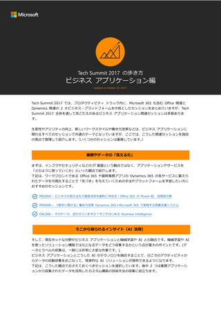 Tech Summit 2017 の歩き方
ビジネス アプリケーション編
Updated on October 20, 2017.
.
Tech Summit 2017 では、プロダクティビティ トラック内に、Microsoft 365 も含む Office 関連と
Dynamics 関連の 2 大ビジネス・プラットフォームを中核としたセッションをまとめていますが、Tech
Summit 2017 全体を通して見ごたえのあるビジネス アプリケーション関連セッションは多数ありま
す。
生産性やアジリティの向上、新しいワークスタイルや働き方改革などは、ビジネス アプリケーションに
関わるすべてのセッションで共通のテーマとなっていますが、ここでは、こうした関連セッションを独自
の視点で整理して紹介します。（いくつかのセッションは重複しています。）
業務やデータの「見える化」
まずは、インフラやセキュリティなどの IT 基盤という観点ではなく、アプリケーションやサービスを
「どのように使っていくか」といった観点で紹介します。
下記は、ワークフロントである Office 365 や基幹業務アプリの Dynamics 365 の各サービスに蓄えら
れたデータを可視化することで「気づき」を与えていくための手法やプラットフォームを学習したい方に
おすすめのセッションです。
PRD004 - ビジネスの見える化で意思決定を劇的に早める！Office 365 の Power BI、活用虎の巻
PRD008 – 『数字に繋がる』働き方改革 Dynamics 365＋Microsoft 365 で実現する営業支援システム
DAL006 - そのデータ、活かせていますか？今こそはじめる Business Intelligence
そこから得られるインサイト（AI 活用）
そして、現在ホットな分野がビジネス アプリケーションと機械学習や AI との融合です。機械学習や AI
を使ったソリューション構築では元となるデータをどう収集するかという点が最大のポイントです。(デ
ータとラベルの収集は、一般には非常に大変な作業です。)
ビジネス アプリケーションとこうした AI のテクノロジを融合することで、日ごろのアクティビティか
らデータの自動収集をおこなって、現実的な AI ソリューションが提供できるようになります。
下記は、こうした観点でおさえておくべきセッションを選択しています。後半 2 つは業務アプリケーシ
ョンから収集されたデータを活用したカスタム構築の技術手法の収集に役立ちます。
 