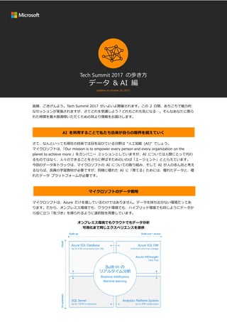 Tech Summit 2017 の歩き方
データ & AI 編
Updated on October 20, 2017.
皆様、ごきげんよう。Tech Summit 2017 がいよいよ開催されます。この 2 日間、あちこちで魅力的
なセッションが実施されますが、さてどれを受講しよう？どれもこれも気になる…。そんなあなたに限ら
れた時間を最大限満喫いただくための耳より情報をお届けします。
AI を利用することで私たち自身が自らの限界を超えていく
さて、なんといっても現在の技術で注目を浴びている分野は “人工知能 (AI)“ でしょう。
マイクロソフトは、「Our mission is to empower every person and every organization on the
planet to achieve more.」をカンパニー ミッションとしていますが、AI については人間にとって代わ
るものではなく、人々のできることをさらに伸ばすためのいわば「エージェント」ととらえています。
今回のデータ系トラックは、マイクロソフトの AI についての取り組み、そして AI が人の赤ん坊と考え
るならば、良質の学習教材が必要ですが、同様に優れた AI に「育てる」ためには、優れたデータと、優
れたデータ プラットフォームが必要です。
マイクロソフトのデータ戦略
マイクロソフトは、Azure だけを推しているわけではありません。データを持ち出せない環境だってあ
ります。だから、オンプレミス環境でも、クラウド環境でも、ハイブリッド環境でも同じようにデータか
ら役に立つ「気づき」を得られるように選択肢を用意しています。
オンプレミス環境でもクラウドでもデータ分析
可視化まで同じエクスペリエンスを提供
 