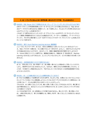 2. AI っていうとなんとなく世界を乗っ取られそうで不安、そんなあなたに
MAI005 - SQL Server 2017 で実現される AI（ディープ ラーニング）のシステムモデルのご紹介
日本マーケティング学会賞を取得したデータ サイエンティストが選んだのはなんと “SQL Server
2017” ! クラウドに持ち出せない資産だって、AI で活用したい。そんなシナリオの時にあなたはど
んなプラットフォームを選びますか？
これまで IT 部門の方がメインだったデータ プラットフォームは今やデータ サイエンティストに
とって最高に熱視線を送りたくなるような逸品なのです。データベース管理者と、データ サイエン
ティスト。それぞれ立場が違う二人が「なぜマイクロソフトのデータ プラットフォームを選んだの
か」について語ります。
MAI003 - 新生 Azure Machine Learning services 徹底解説
ニューラル ネットワークや、AI など、自分には関係ないと思っていらっしゃいませんか？いい
え、Web ブラウザーを開けば、そこは電子ブロック（年代ネタ）よろしく、分析アルゴリズムやタ
スクを組み合わせることができて、あらびっくり、簡単に機械学習分析が実現できてしまうので
す。ちなみに弊社ファイナンス部門では、業務執行役員から、現場の非 IT 男女問わず、Machine
Learning をさわることができるとか。エンジニアじゃないからこそ、ビジネス視点でぜひ使ってみ
ませんか。
MAI002 - 自然言語を実ビジネスで活用するために
AI は、子供と同じです。良い学習データ、良い教師…様々なことが絡み合って育っていくのです。
しかし、実世界ではそうはいきませんでした。なぜなら、解析にかなりの時間を要してたから。と
ころが、その後マシン性能の向上などで、今まではしたくてもできなかった自然言語処理ができる
ようになったのです。
SPL001 - AI・人工知能は私たちにどんな勝負を挑んでくるのか？
AI でなくなる職業という記事も多くみられる昨今。もしかして私、仕事なくなっちゃうんじゃない
かしら？ていうかあいつら人間征服しようとしてこないわけ？アシモフのロボット三原則もない AI
とか怖くない？…そんな心配をする人も多くいらっしゃるでしょう。
でも大丈夫、AI は使いこなしてナンボ。戦いに勝って使いこなしてやればよいのです。戦に勝つに
はまず敵を知ること。あのエバンジェリストが明日からでも AI とガチンコセメントマッチできる
コツを教えてくれます。
というのは冗談ですが、AI は率直なところ万能ではありません。使いどころや、使い時あっての
AI、人間の子供と同じで、育て方が重要な AI。期待しすぎず、使いこなしどころを知りたいあなた
にお勧めです。
 