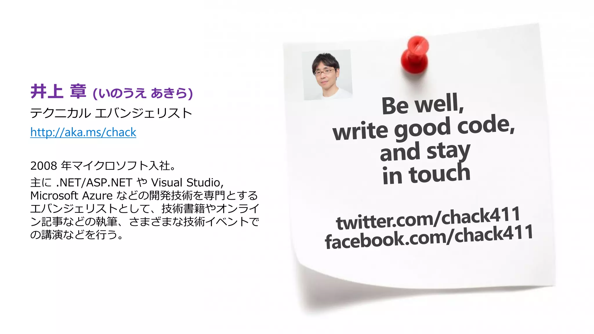 井上 章 (いのうえ あきら)
テクニカル エバンジェリスト
http://aka.ms/chack
2008 年マイクロソフト入社。
主に .NET/ASP.NET や Visual Studio,
Microsoft Azure などの開発技術を専門とする
エバンジェリストとして、技術書籍やオンライ
ン記事などの執筆、さまざまな技術イベントで
の講演などを行う。
 