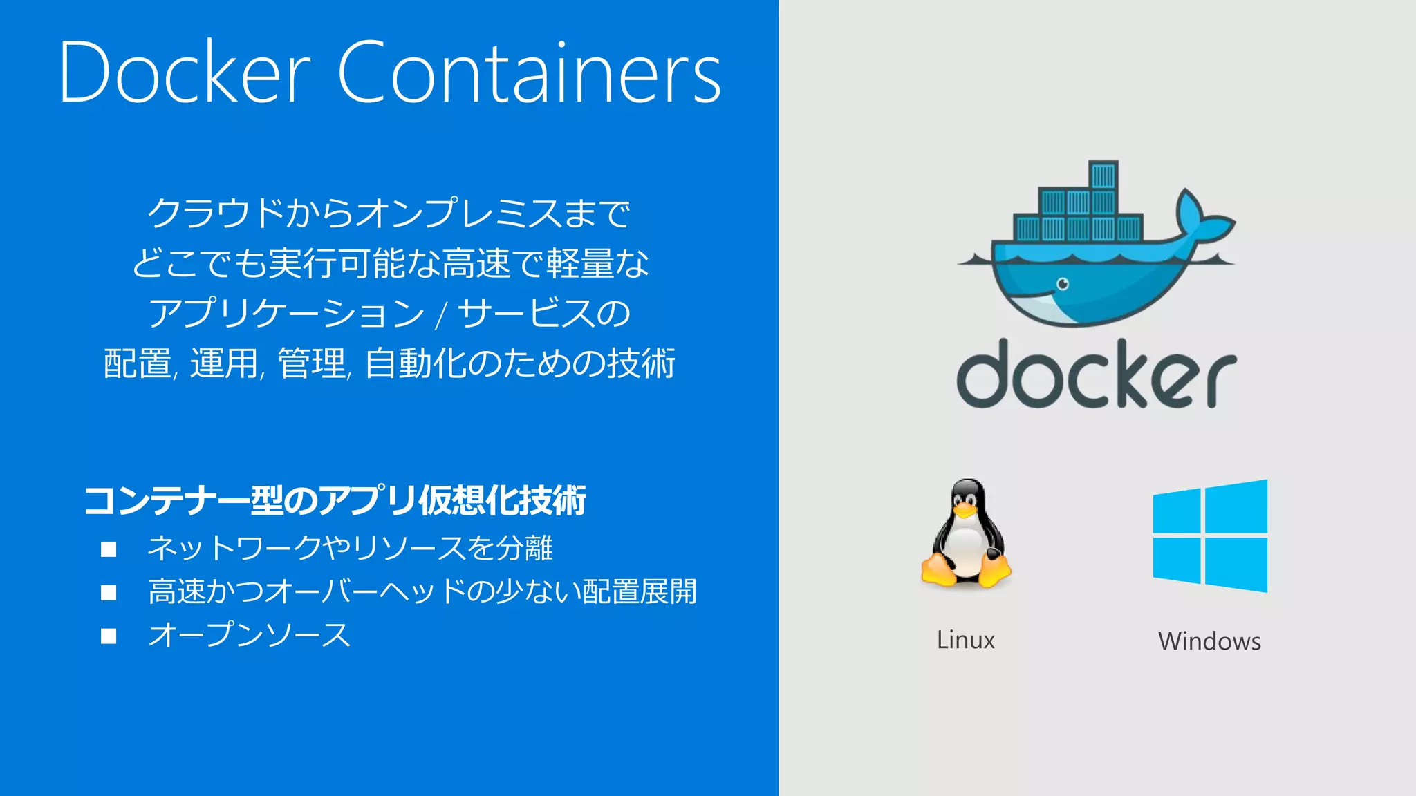 Docker Containers
クラウドからオンプレミスまで
どこでも実行可能な高速で軽量な
アプリケーション / サービスの
配置, 運用, 管理, 自動化のための技術
コンテナー型のアプリ仮想化技術
 ネットワークやリソースを分離
 高速かつオーバーヘッドの少ない配置展開
 オープンソース WindowsLinux
 