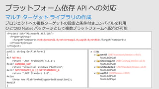 マルチ ターゲット ライブラリの作成
<Project Sdk="Microsoft.NET.Sdk">
<PropertyGroup>
<TargetFrameworks>netstandard2.0;netcoreapp2.0;uap10.0;net461</TargetFrameworks>
</PropertyGroup>
</Project>
public string GetPlatform()
{
#if NET461
return ".NET Framework 4.6.1";
#elif WINDOWS_UWP
return "Universal Windows Platform";
#elif NETCOREAPP2_0 || NETSTANDARD2_0
return ".NET Standard 2.0";
#else
throw new PlatformNotSupportedException();
#endif
}
 