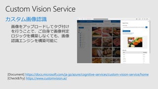 カスタム画像認識
[Document] https://docs.microsoft.com/ja-jp/azure/cognitive-services/custom-vision-service/home
[Check&Try] https://www.customvision.ai/
 