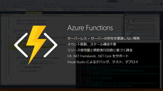 Azure Functions
サーバーレス = サーバーの存在を意識しない開発
イベント駆動、スケール構成不要
リソース使用量と関数実行回数に基づく課金
C#, .NET Framework, .NET Core をサポート
Visual Studio によるデバッグ、テスト、デプロイ
 