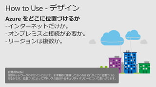 公開用Note:
仮想ネットワークのデザインにおいて、まず最初に意識しておくのはそれがどこに位置づけら
れるかです。位置づけによってアドレスの設計やセキュリティポリシーについて違いがでます。
 