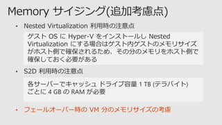 • Nested Virtualization 利用時の注意点
ゲスト OS に Hyper-V をインストールし Nested
Virtualization にする場合はゲスト内ゲストのメモリサイズ
がホスト側で確保されるため、その分のメモリをホスト側で
確保しておく必要がある
• S2D 利用時の注意点
各サーバーでキャッシュ ドライブ容量 1 TB (テラバイト)
ごとに 4 GB の RAM が必要
• フェールオーバー時の VM 分のメモリサイズの考慮
 