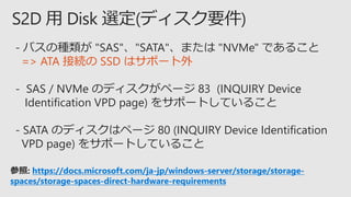 - バスの種類が "SAS"、"SATA"、または "NVMe" であること
=> ATA 接続の SSD はサポート外
- SAS / NVMe のディスクがページ 83 (INQUIRY Device
Identification VPD page) をサポートしていること
- SATA のディスクはページ 80 (INQUIRY Device Identification
VPD page) をサポートしていること
参照: https://docs.microsoft.com/ja-jp/windows-server/storage/storage-
spaces/storage-spaces-direct-hardware-requirements
 