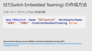 New-VMSwitch -Name "SETswitch" -NetAdapterName
"SMB1", "SMB2" -EnableEmbeddedTeaming $true
Remote Direct Memory Access (RDMA) and Switch Embedded Teaming (SET)
https://docs.microsoft.com/en-us/windows-server/virtualization/hyper-v-virtual-switch/rdma-and-switch-
embedded-teaming
 