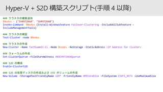 ### クラスタの機能追加
$Nodes = ("SV497266A", "SV497266B")
Invoke-Command $Nodes {Install-WindowsFeature Failover-Clustering -IncludeAllSubFeature -
IncludeManagementTools}
### クラスタの検証
Test-Cluster -node $Nodes
### クラスタの作成
New-Cluster -Name TechSummit-CL -Node $nodes -NoStorage -StaticAddress <IP Address for Cluster>
### クォーラムの作成
Set-ClusterQuorum –FileShareWitness ¥¥DC497266¥Quorum
### S2D の構成
Enable-ClusterS2D
### S2D の仮想ディスクの作成および CSV ボリュームの作成
New-Volume -StoragePoolFriendlyName S2D* -FriendlyName VMStoreDisk -FileSystem CSVFS_REFS -UseMaximumSize
 