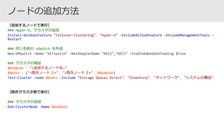 ### Hyper-V, クラスタの追加
Install-WindowsFeature "Failover-Clustering", "Hyper-V" -IncludeAllSubFeature –IncludeManagementTools -
Restart
### 同じ名前の vSwitch を作成
### クラスタの検証
$NewNode = "<追加するノード名>"
$Nodes = ("<既存ノード 1>", "<既存ノード 2>", $NewNode)
Test-Cluster -node $Nodes -Include "Storage Spaces Direct", "Inventory", "ネットワーク", "システムの構成"
### クラスタの追加
Add-ClusterNode -Name $NewNode
 