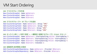 ### クラスタグループの作成
New-ClusterGroupSet -Name WebServers
New-ClusterGroupSet -Name DBServers
New-ClusterGroupSet -Name DCServers
### クラスタグループへ VM グループの追加
Add-ClusterGroupToSet -Name WebServers -Group "VM1"
Add-ClusterGroupToSet -Name WebServers -Group "VM2"
Add-ClusterGroupToSet -Name DBServers -Group "VM3"
Add-ClusterGroupToSet -Name DCServers -Group "VM4"
### オンライン時に 5 秒待つ設定 + 一番最初に起動するグループに Global をセット
Set-ClusterGroupSet -Name WebServers -StartupSetting Online -StartupDelay 5
Set-ClusterGroupSet -Name DBServers -StartupSetting Online -StartupDelay 5
Set-ClusterGroupSet -Name DCServers -StartupSetting Online -StartupDelay 5
Set-ClusterGroupSet -Name DCServers -IsGlobal 1
### 起動順序(依存関係)の設定
Add-ClusterGroupSetDependency -Name WebServers -Provider DBServers
Add-ClusterGroupSetDependency -Name DBServers -Provider DCServers
 