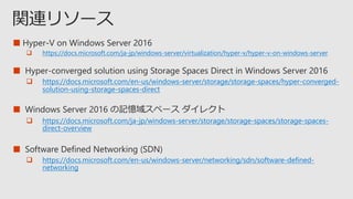 ■
 https://docs.microsoft.com/ja-jp/windows-server/virtualization/hyper-v/hyper-v-on-windows-server
■
 https://docs.microsoft.com/en-us/windows-server/storage/storage-spaces/hyper-converged-
solution-using-storage-spaces-direct
■
 https://docs.microsoft.com/ja-jp/windows-server/storage/storage-spaces/storage-spaces-
direct-overview
■
 https://docs.microsoft.com/en-us/windows-server/networking/sdn/software-defined-
networking
 