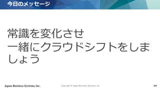 Copyright © Japan Business Systems, Inc. 14
常識を変化させ
一緒にクラウドシフトをしま
しょう
今日のメッセージ
 