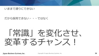 Copyright © Japan Business Systems, Inc. 26
いままで通りにできない
だから採用できない・・・ではなく
「常識」を変化させ、
変革するチャンス！
 