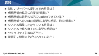 Copyright © Japan Business Systems, Inc. 28
 新しいサーバーの提供までの時間は？
 仮想基盤の拡張に必要な時間は？
 仮想基盤は最新の状況にUpdateできている？
 仮想基盤へのUpdate適用に必要な時間、拘束時間は？
 システム構築にかかっている時間は？
 システムを作り直すのに必要な時間は？
 セキュリティ対策は万全か？
 継続的に機能向上がなされているか？
質問
 